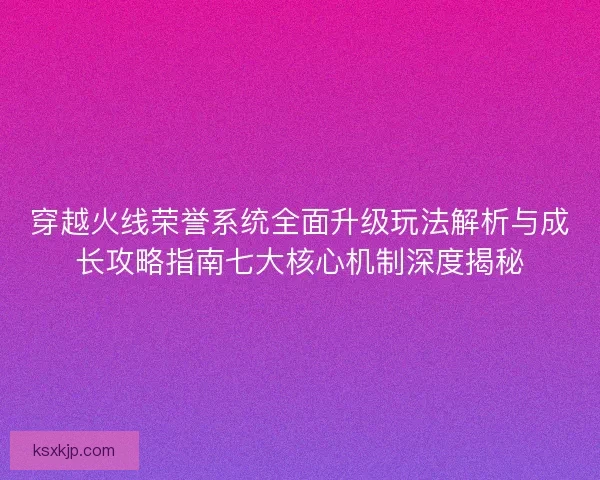 穿越火线荣誉系统全面升级玩法解析与成长攻略指南七大核心机制深度揭秘