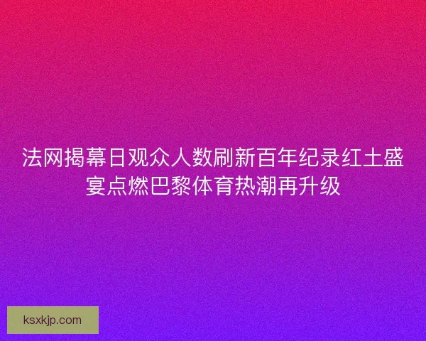 法网揭幕日观众人数刷新百年纪录红土盛宴点燃巴黎体育热潮再升级