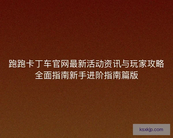 跑跑卡丁车官网最新活动资讯与玩家攻略全面指南新手进阶指南篇版