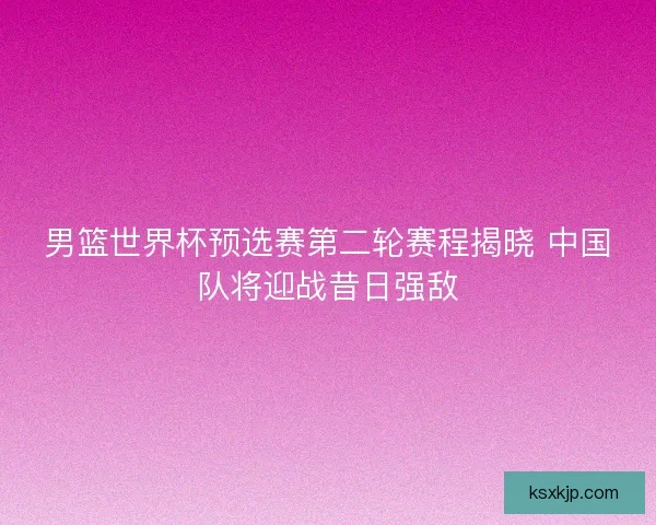 男篮世界杯预选赛第二轮赛程揭晓 中国队将迎战昔日强敌