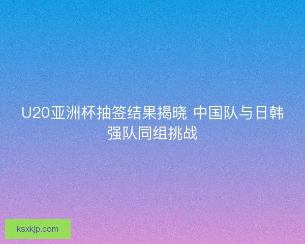 U20亚洲杯抽签结果揭晓 中国队与日韩强队同组挑战