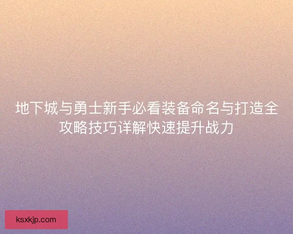 地下城与勇士新手必看装备命名与打造全攻略技巧详解快速提升战力